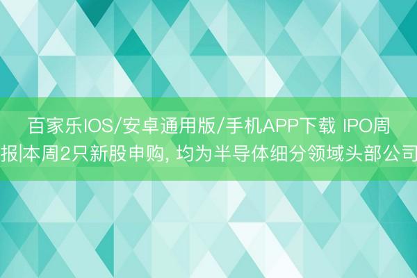 百家樂IOS/安卓通用版/手機(jī)APP下載 IPO周報(bào)|本周2只新股申購(gòu)， 均為半導(dǎo)體細(xì)分領(lǐng)域頭部公司
