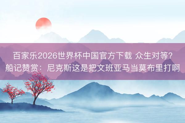 百家樂2026世界杯中國官方下載 眾生對等?船記贊賞:尼克斯這是把文班亞馬當莫布里打啊