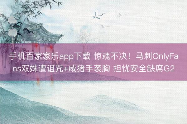 手機百家家樂app下載 驚魂不決!馬刺OnlyFans雙姝遭詛咒+咸豬手襲胸 擔憂安全缺席G2