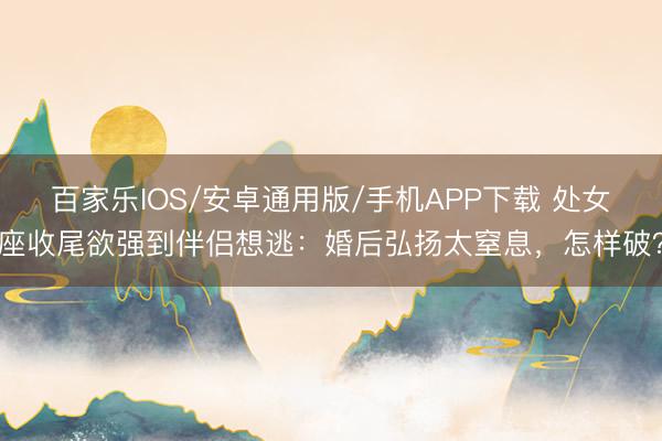百家樂IOS/安卓通用版/手機APP下載 處女座收尾欲強到伴侶想逃：婚后弘揚太窒息，怎樣破？