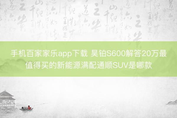 手機(jī)百家家樂app下載 昊鉑S600解答20萬最值得買的新能源滿配通順SUV是哪款