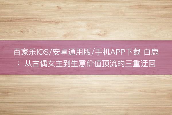 百家樂IOS/安卓通用版/手機(jī)APP下載 白鹿:從古偶女主到生意價(jià)值頂流的三重迂回