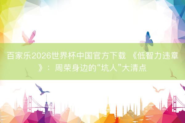 百家樂2026世界杯中國官方下載 《低智力違章》:周榮身邊的“坑人”大清點