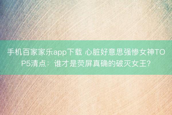 手機百家家樂app下載 心臟好意思強慘女神TOP5清點：誰才是熒屏真確的破滅女王？
