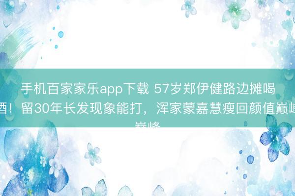 手機(jī)百家家樂(lè)app下載 57歲鄭伊健路邊攤喝酒！留30年長(zhǎng)發(fā)現(xiàn)象能打，渾家蒙嘉慧瘦回顏值巔峰