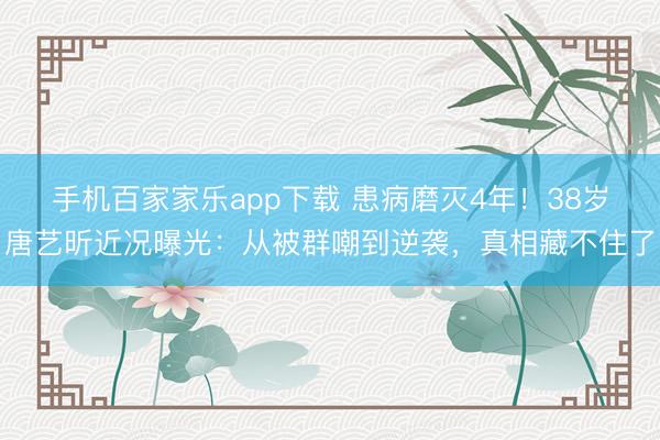 手機百家家樂app下載 患病磨滅4年！38歲唐藝昕近況曝光：從被群嘲到逆襲，真相藏不住了