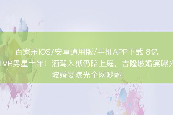 百家樂IOS/安卓通用版/手機APP下載 8億令嬡倒貼TVB男星十年!酒駕入獄仍陪上庭,吉隆坡婚宴曝光全網吵翻