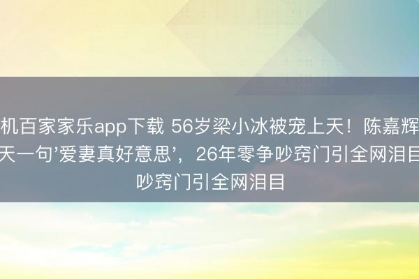 手機(jī)百家家樂(lè)app下載 56歲梁小冰被寵上天!陳嘉輝每天一句'愛(ài)妻真好意思',26年零爭(zhēng)吵竅門引全網(wǎng)淚目