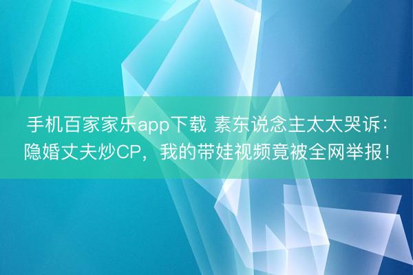 手機百家家樂app下載 素東說念主太太哭訴：隱婚丈夫炒CP，我的帶娃視頻竟被全網舉報！