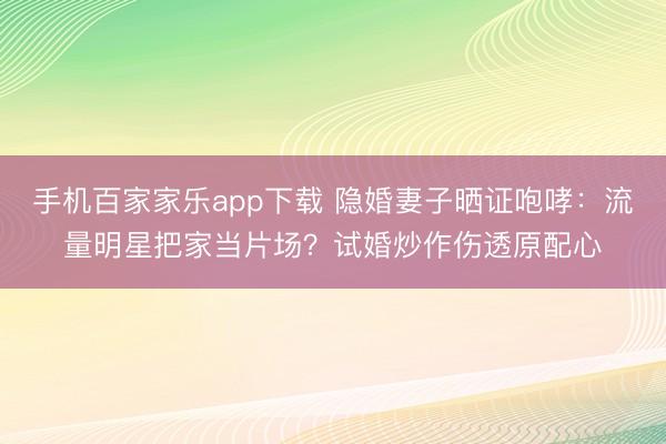 手機百家家樂app下載 隱婚妻子曬證咆哮：流量明星把家當(dāng)片場？試婚炒作傷透原配心