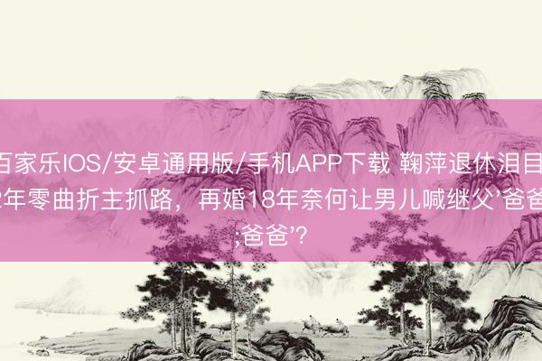 百家樂(lè)IOS/安卓通用版/手機(jī)APP下載 鞠萍退休淚目：42年零曲折主抓路，再婚18年奈何讓男兒喊繼父'爸爸'？