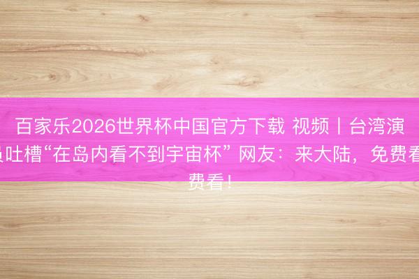百家樂2026世界杯中國官方下載 視頻丨臺灣演員吐槽“在島內(nèi)看不到宇宙杯” 網(wǎng)友：來大陸，免費看！