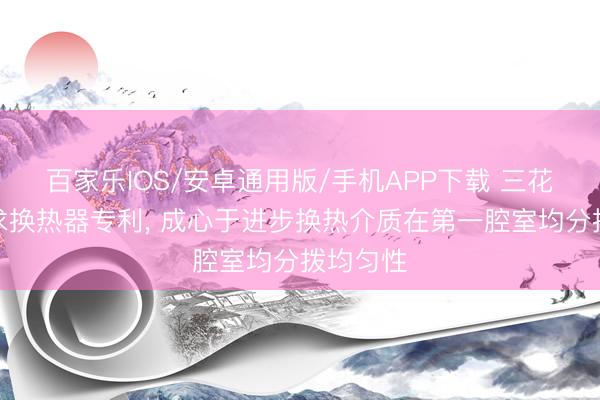 百家樂IOS/安卓通用版/手機APP下載 三花智控肯求換熱器專利， 成心于進步換熱介質在第一腔室均分撥均勻性