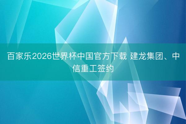 百家樂2026世界杯中國官方下載 建龍集團、中信重工簽約