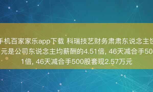 手機百家家樂app下載 科瑞技藝財務肅肅東說念主饒樂樂年薪79.41萬元是公司東說念主均薪酬的4.51倍， 46天減合手500股套現2.57萬元