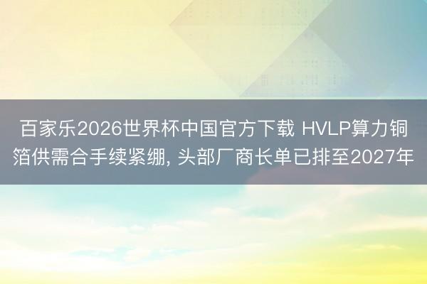 百家樂2026世界杯中國官方下載 HVLP算力銅箔供需合手續(xù)緊繃, 頭部廠商長單已排至2027年