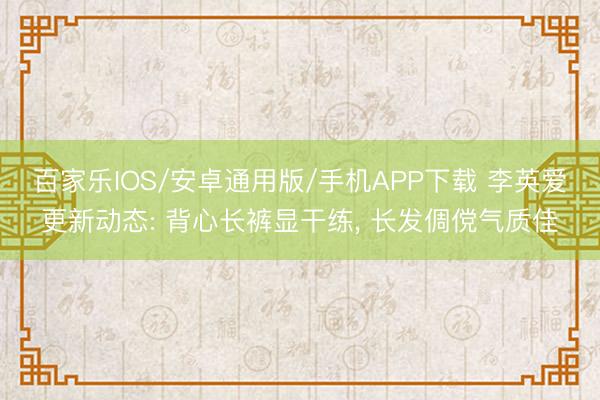 百家樂IOS/安卓通用版/手機APP下載 李英愛更新動態(tài): 背心長褲顯干練， 長發(fā)倜儻氣質(zhì)佳