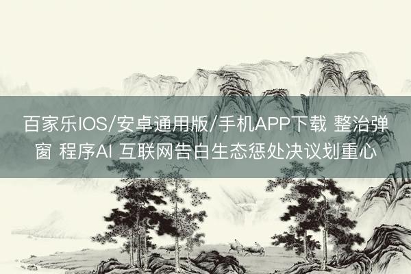 百家樂IOS/安卓通用版/手機(jī)APP下載 整治彈窗 程序AI 互聯(lián)網(wǎng)告白生態(tài)懲處決議劃重心